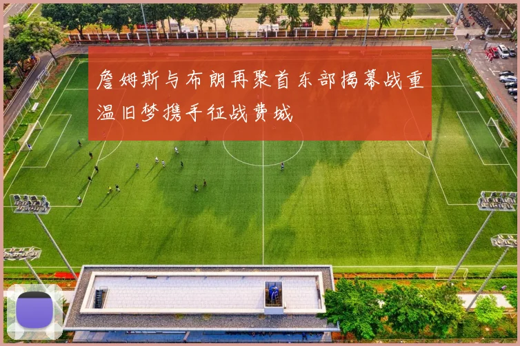 詹姆斯与布朗再聚首东部揭幕战重温旧梦携手征战费城