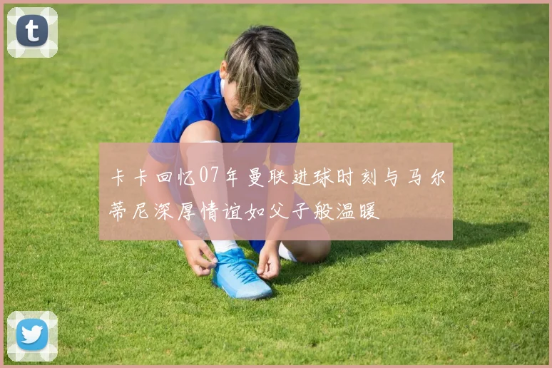 卡卡回忆07年曼联进球时刻与马尔蒂尼深厚情谊如父子般温暖