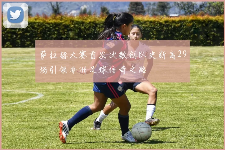 萨拉赫大赛首发次数创队史新高29场引领非洲足球传奇之路