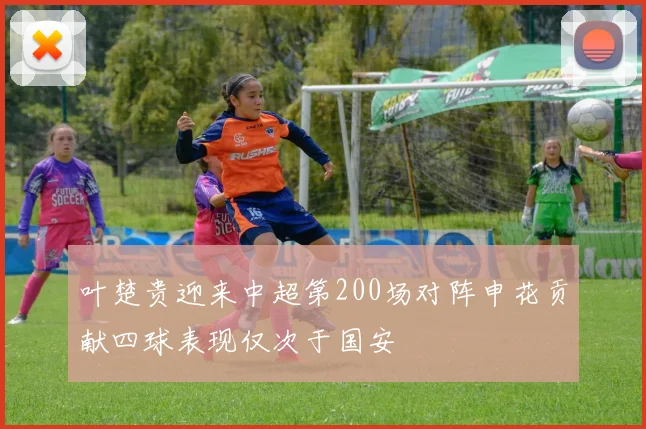 叶楚贵迎来中超第200场对阵申花贡献四球表现仅次于国安