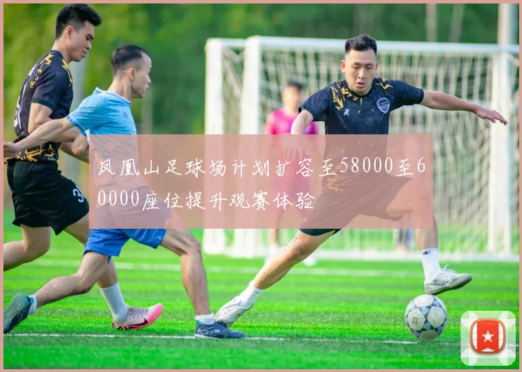 凤凰山足球场计划扩容至58000至60000座位提升观赛体验
