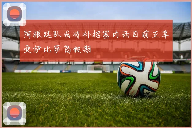 阿根廷队或将补招塞内西目前正享受伊比萨岛假期