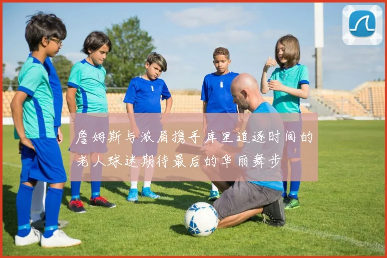 詹姆斯与浓眉携手库里追逐时间的老人球迷期待最后的华丽舞步