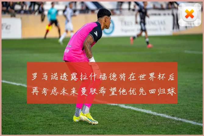 罗马诺透露拉什福德将在世界杯后再考虑未来曼联希望他优先回归球队