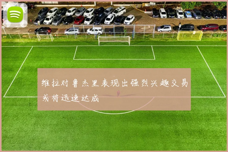 维拉对鲁杰里表现出强烈兴趣交易或将迅速达成