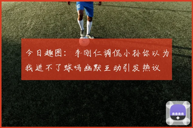 今日趣图：李刚仁调侃小孙你以为我进不了球吗幽默互动引发热议