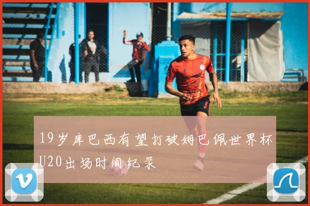 19岁库巴西有望打破姆巴佩世界杯U20出场时间纪录