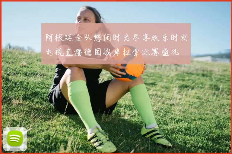 阿根廷全队悠闲时光尽享欢乐时刻电视直播德国战库拉索比赛盛况