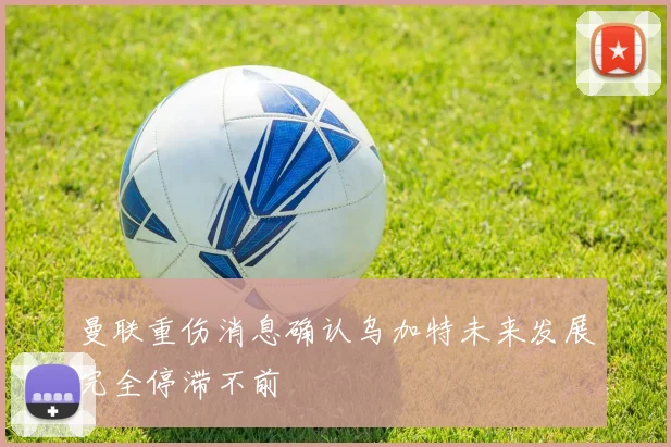 曼联重伤消息确认乌加特未来发展完全停滞不前