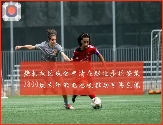 热刺向区议会申请在球场屋顶安装3800块太阳能电池板推动可再生能源发展