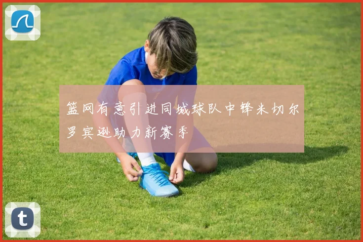 篮网有意引进同城球队中锋米切尔罗宾逊助力新赛季