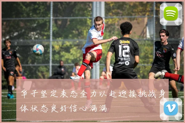 华子坚定表态全力以赴迎接挑战身体状态良好信心满满