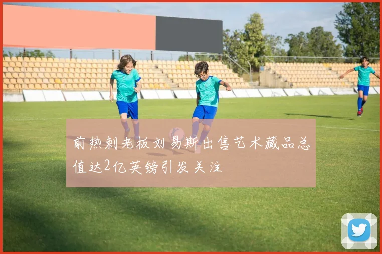 前热刺老板刘易斯出售艺术藏品总值达2亿英镑引发关注